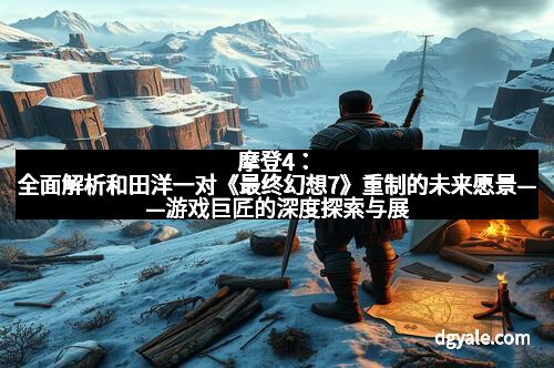 摩登4：全面解析和田洋一对《最终幻想7》重制的未来愿景——游戏巨匠的深度探索与展望